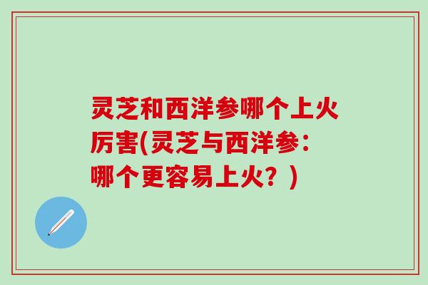 灵芝和西洋参哪个上火厉害(灵芝与西洋参：哪个更容易上火？)