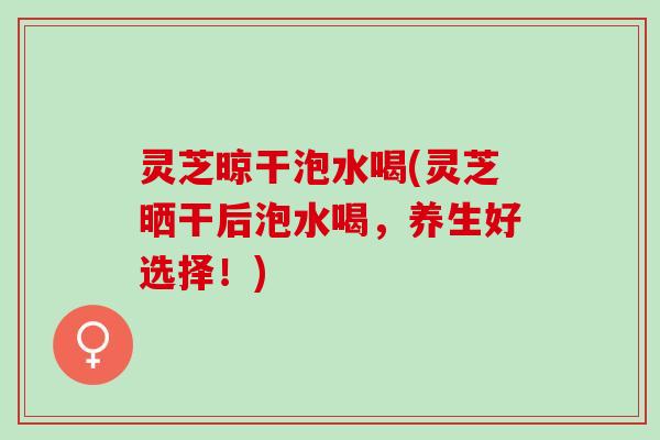 灵芝晾干泡水喝(灵芝晒干后泡水喝，养生好选择！)