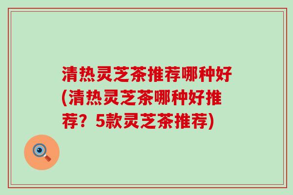 清热灵芝茶推荐哪种好(清热灵芝茶哪种好推荐?5款灵芝茶推荐) 清热灵芝茶推荐哪种好(清热灵芝茶哪种好推荐?5款灵芝茶推荐)