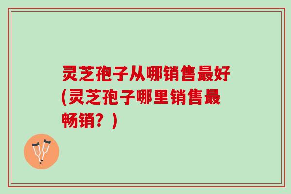 灵芝孢子从哪销售最好(灵芝孢子哪里销售最畅销？)