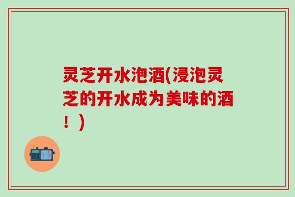 灵芝开水泡酒(浸泡灵芝的开水成为美味的酒！)