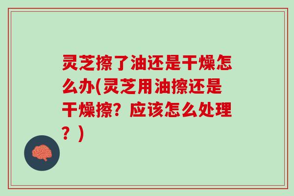 灵芝擦了油还是干燥怎么办(灵芝用油擦还是干燥擦？应该怎么处理？)