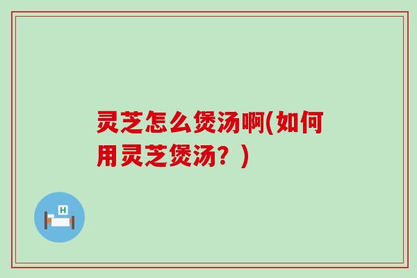灵芝怎么煲汤啊(如何用灵芝煲汤？)