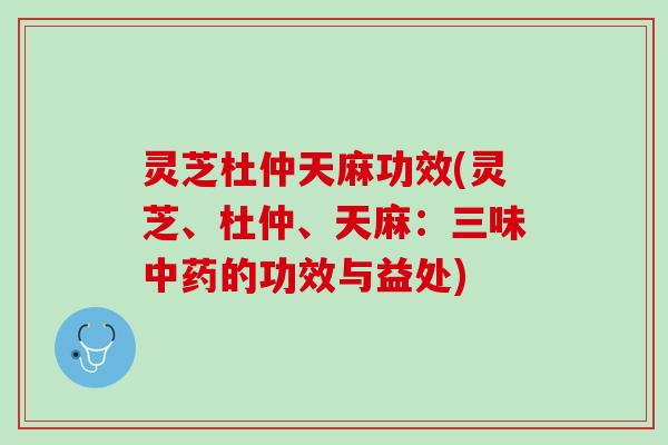 灵芝杜仲天麻功效(灵芝、杜仲、天麻：三味中药的功效与益处)