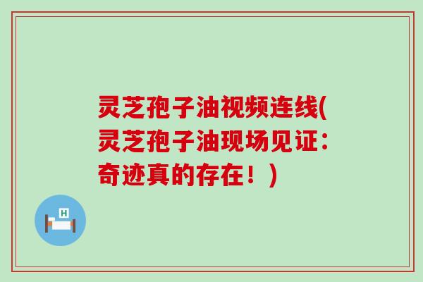 灵芝孢子油视频连线(灵芝孢子油现场见证：奇迹真的存在！)