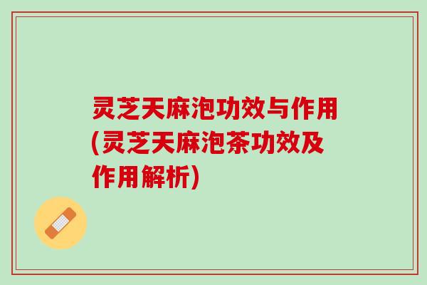 灵芝天麻泡功效与作用(灵芝天麻泡茶功效及作用解析)
