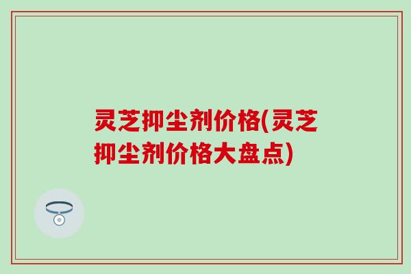 灵芝抑尘剂价格(灵芝抑尘剂价格大盘点)