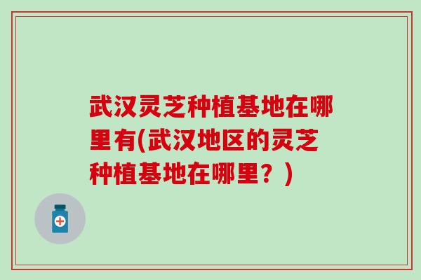 武汉灵芝种植基地在哪里有(武汉地区的灵芝种植基地在哪里？)