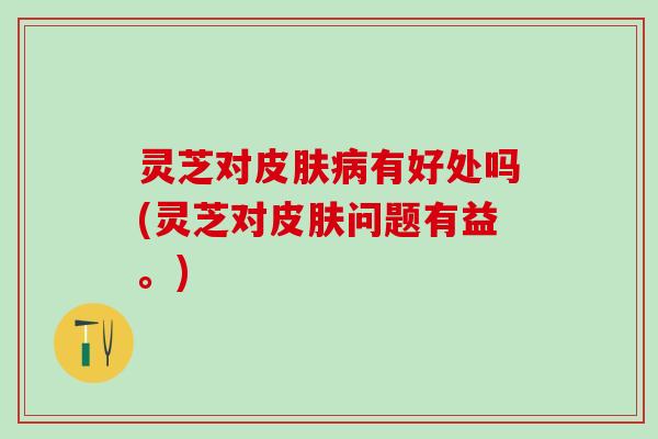 灵芝对皮肤病有好处吗(灵芝对皮肤问题有益。)