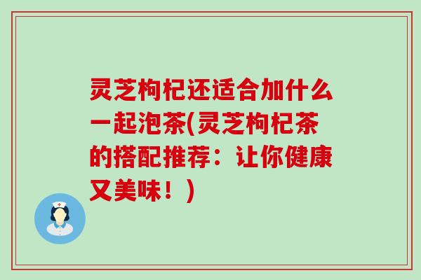 灵芝枸杞还适合加什么一起泡茶(灵芝枸杞茶的搭配推荐：让你健康又美味！)