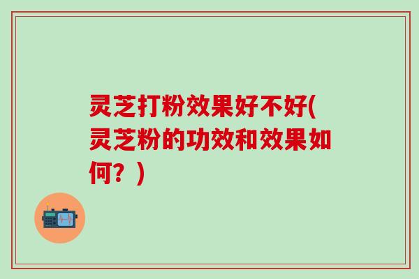 灵芝打粉效果好不好(灵芝粉的功效和效果如何？)