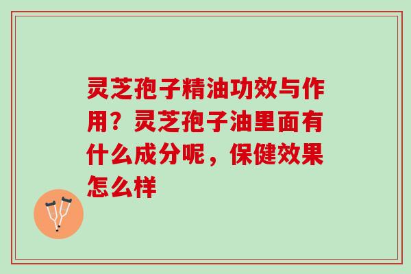 灵芝孢子精油功效与作用？灵芝孢子油里面有什么成分呢，保健效果怎么样
