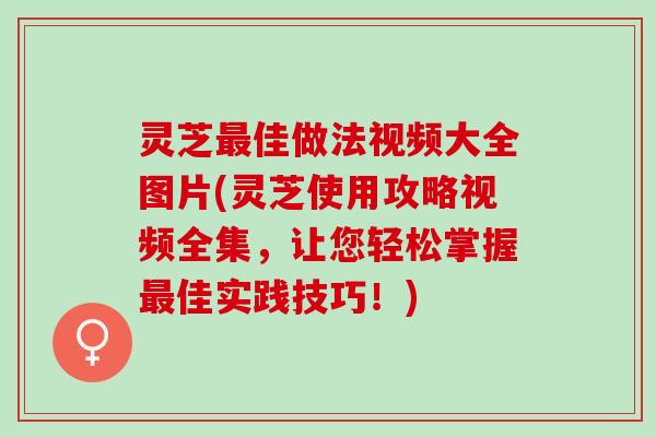 灵芝最佳做法视频大全图片(灵芝使用攻略视频全集，让您轻松掌握最佳实践技巧！)