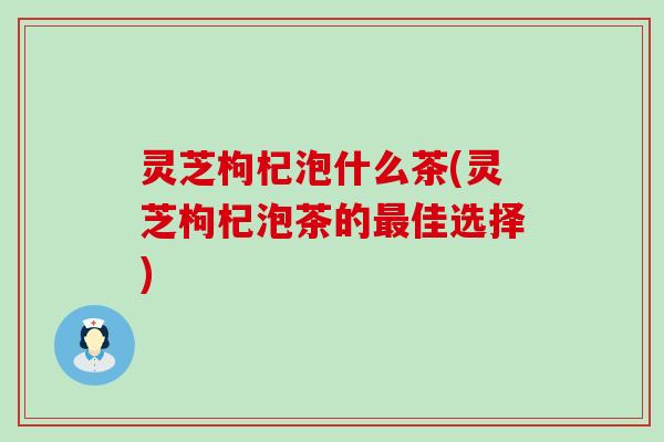 灵芝枸杞泡什么茶(灵芝枸杞泡茶的最佳选择)