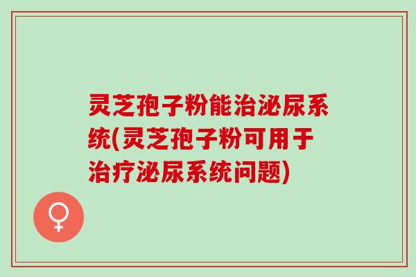 灵芝孢子粉能治泌尿系统(灵芝孢子粉可用于治疗泌尿系统问题)