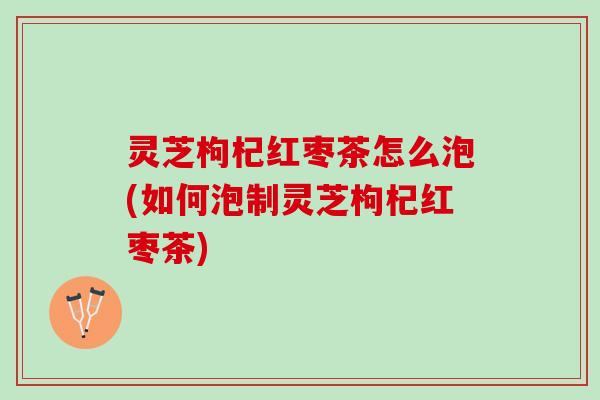 灵芝枸杞红枣茶怎么泡(如何泡制灵芝枸杞红枣茶)
