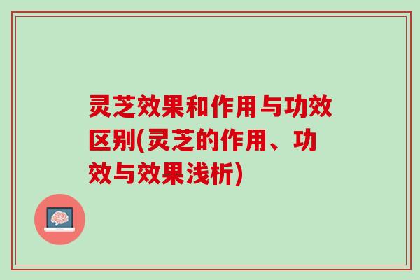灵芝效果和作用与功效区别(灵芝的作用、功效与效果浅析)