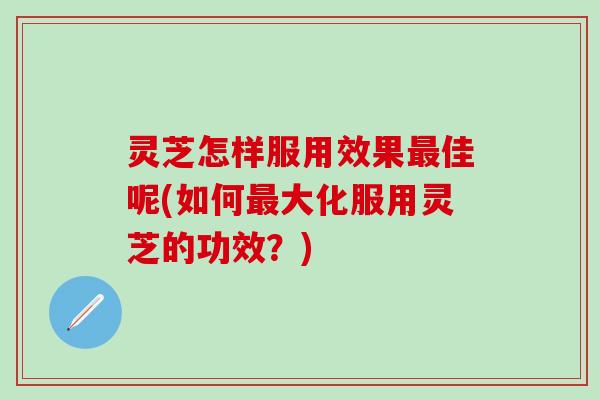 灵芝怎样服用效果最佳呢(如何最大化服用灵芝的功效？)