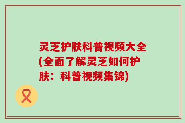 灵芝护肤科普视频大全(全面了解灵芝如何护肤：科普视频集锦)