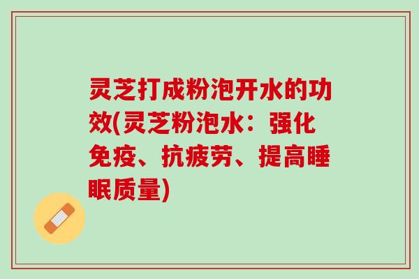 灵芝打成粉泡开水的功效(灵芝粉泡水：强化免疫、抗疲劳、提高睡眠质量)