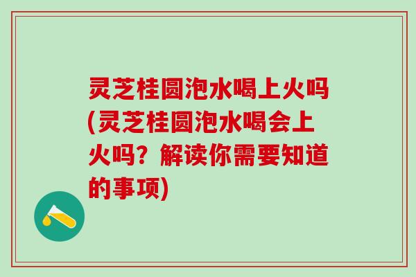 灵芝桂圆泡水喝上火吗(灵芝桂圆泡水喝会上火吗？解读你需要知道的事项)