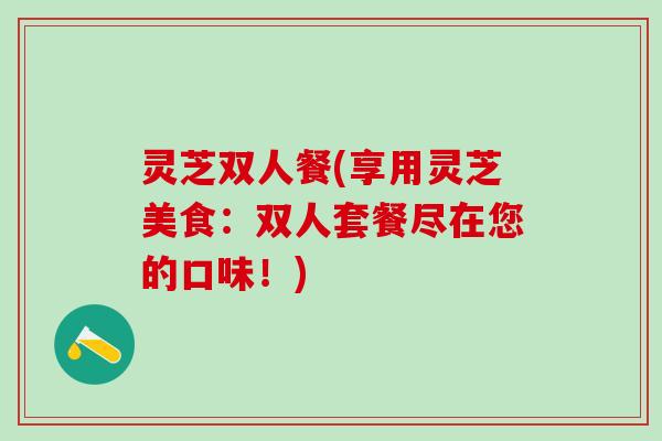 灵芝双人餐(享用灵芝美食：双人套餐尽在您的口味！)