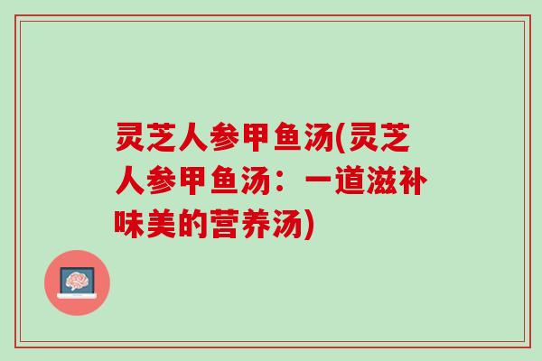 灵芝人参甲鱼汤(灵芝人参甲鱼汤：一道滋补味美的营养汤)