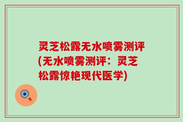 灵芝松露无水喷雾测评(无水喷雾测评:灵芝松露惊艳现代医学) 灵芝松露无水喷雾测评(无水喷雾测评:灵芝松露惊艳现代医学)