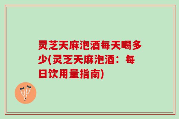 灵芝天麻泡酒每天喝多少(灵芝天麻泡酒：每日饮用量指南)