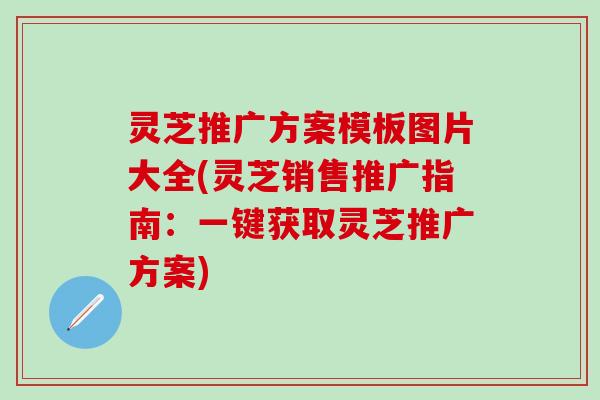 灵芝推广方案模板图片大全(灵芝销售推广指南：一键获取灵芝推广方案)