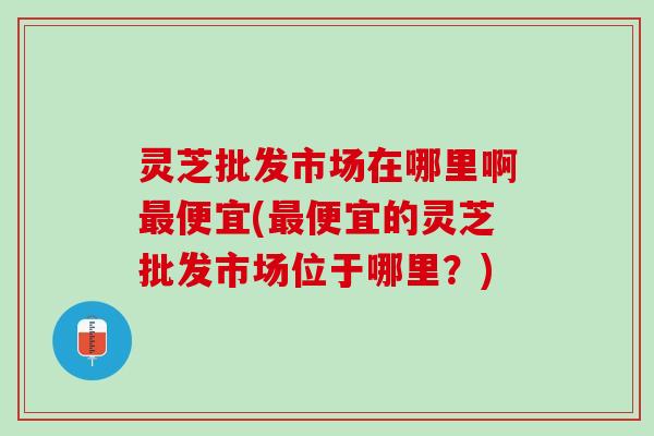 灵芝批发市场在哪里啊最便宜(最便宜的灵芝批发市场位于哪里？)