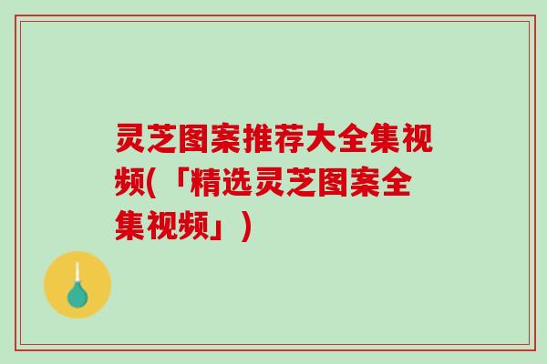 灵芝图案推荐大全集视频(「精选灵芝图案全集视频」)