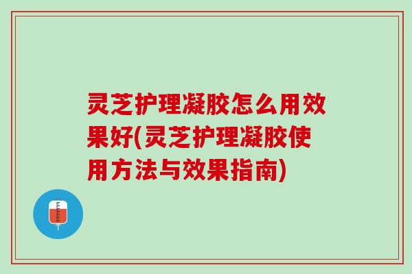 灵芝护理凝胶怎么用效果好(灵芝护理凝胶使用方法与效果指南)
