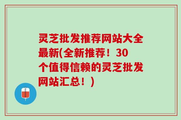 灵芝批发推荐网站大全最新(全新推荐！30个值得信赖的灵芝批发网站汇总！)