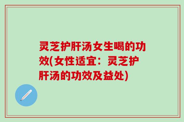 灵芝护肝汤女生喝的功效(女性适宜：灵芝护肝汤的功效及益处)