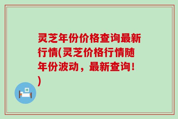 灵芝年份价格查询最新行情(灵芝价格行情随年份波动，最新查询！)