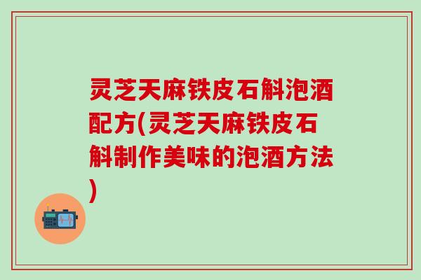 灵芝天麻铁皮石斛泡酒配方(灵芝天麻铁皮石斛制作美味的泡酒方法)