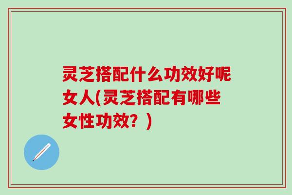 灵芝搭配什么功效好呢女人(灵芝搭配有哪些女性功效？)