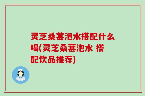 灵芝桑葚泡水搭配什么喝(灵芝桑葚泡水 搭配饮品推荐)