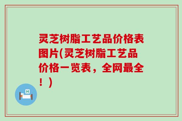 灵芝树脂工艺品价格表图片(灵芝树脂工艺品价格一览表，全网最全！)