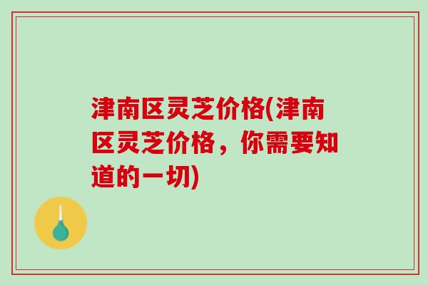 津南区灵芝价格(津南区灵芝价格，你需要知道的一切)