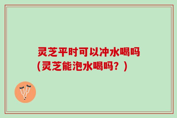 灵芝平时可以冲水喝吗(灵芝能泡水喝吗？)