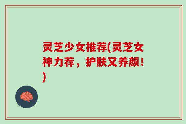 灵芝少女推荐(灵芝女神力荐，护肤又养颜！)