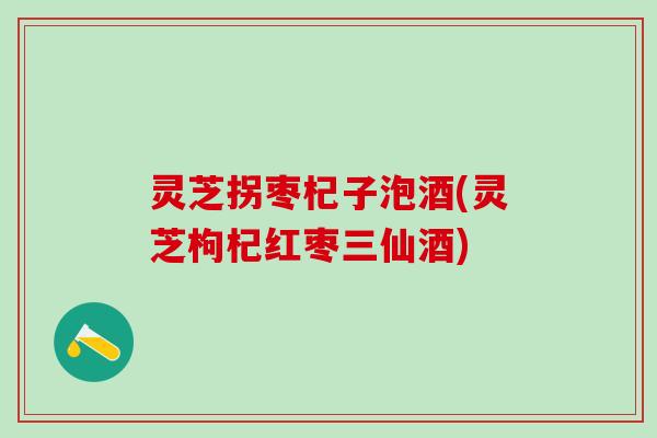 灵芝拐枣杞子泡酒(灵芝枸杞红枣三仙酒) 灵芝拐枣杞子泡酒(灵芝枸杞红枣三仙酒)