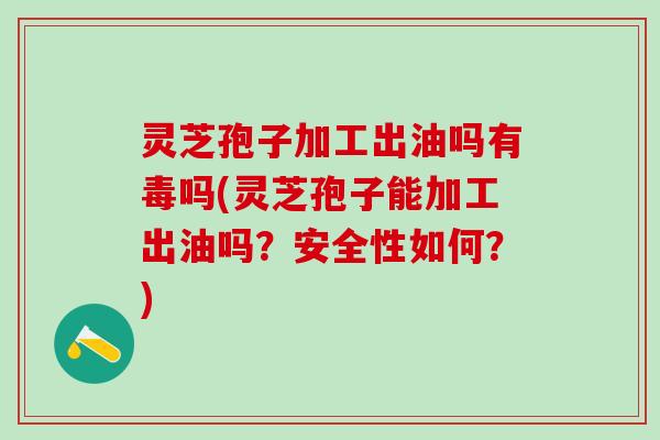 灵芝孢子加工出油吗有毒吗(灵芝孢子能加工出油吗？安全性如何？)