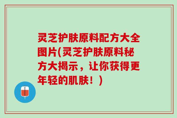 灵芝护肤原料配方大全图片(灵芝护肤原料秘方大揭示，让你获得更年轻的肌肤！)