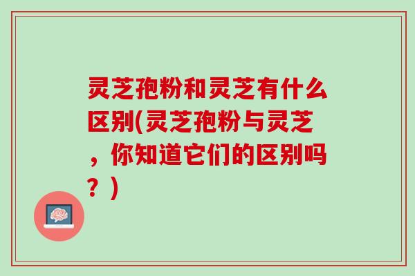 灵芝孢粉和灵芝有什么区别(灵芝孢粉与灵芝,你知道它们的区别吗?) 灵芝孢粉和灵芝有什么区别(灵芝孢粉与灵芝,你知道它们的区别吗?)