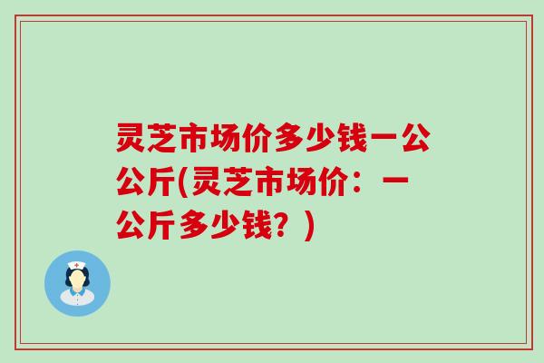 灵芝市场价多少钱一公公斤(灵芝市场价：一公斤多少钱？)