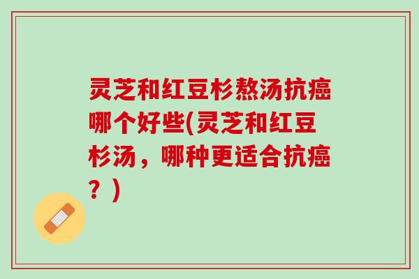 灵芝和红豆杉熬汤抗癌哪个好些(灵芝和红豆杉汤，哪种更适合抗癌？)