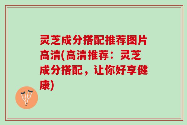 灵芝成分搭配推荐图片高清(高清推荐：灵芝成分搭配，让你好享健康)